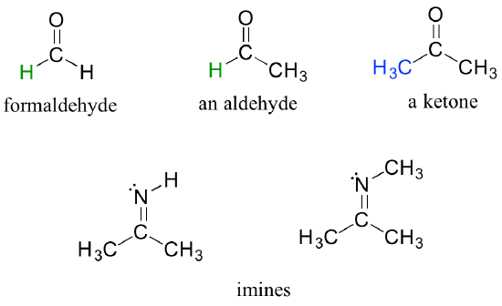 Aldehydes, ketones and imines. Formaldehyde: carbon doubled bonded to an oxygen and single bonded to two hydrogens. Aldehyde: carbon doubled bonded to oxygen and single bonded to one methyl group and one hydrogen. Ketone: Carbon double bonded to oxygen and single bonded to two carbon chains. Imine: Carbon single bonded to two carbon chains and double bonded to a nitrogen. The nitrogen is either bonded to a carbon or hydrogen.