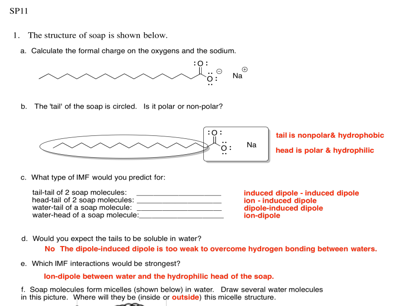 A: -1 en ácido graso, +1 sobre sodio. B: La cola es no polar e hidrofóbica. La cabeza es polar e hidrofílica. C: Cola-cola de 2 moléculas de jabón: dipolo inducido inducido por dipolo. Cabeza-cola de 2 moléculas de jabón: dipolo inducido por iones. Cola de agua de una molécula de jabón: dipolo inducido por dipolo. Cabeza de agua de una molécula de jabón: ión-dipolo. D: No. El dipolo inducido por dipolo es demasiado débil para superar los enlaces de hidrógeno entre las aguas. E: Dipolo iónico entre el agua y la cabeza hidrofílica del jabón. F: Dibujo de micelas de jabón con agua fuera de la estructura.
