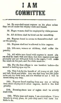 A broadside reads “I AM COMMITTEE. 1st. No man shall squat negroes on his place unless they are all under his employ male and female. 2d. Negro women shall be employed by white persons. 3d. All children shall be hired out for something. 4th. Negroes found in cabins to themselves shall suffer the penalty. 5th. Negroes shall not be allowed to hire negroes. 6th. Idle men, women, or children shall suffer the penalty. 7th. All white men found with negroes in secret places shall be dealt with, and those that hire negroes must pay promptly and act with good faith to the negro; I will make the negro do his part, and the white must too. 8th. For the first offence is one hundred lashes; the second is looking up a sapling. 9th. This I do for the benefit of all, young or old, high and tall, black and white. Any one that may not like these rules can try their luck, and see whether or not I will be found doing my duty. 10th. Negroes found stealing from any one, or taking from their employers to other negroes, death is the first penalty. 11th. Running about late of nights shall be strictly dealt with. 12th. White man and negro, I am everywhere; I have friends in every place; do your duty and I will have but little to do.”