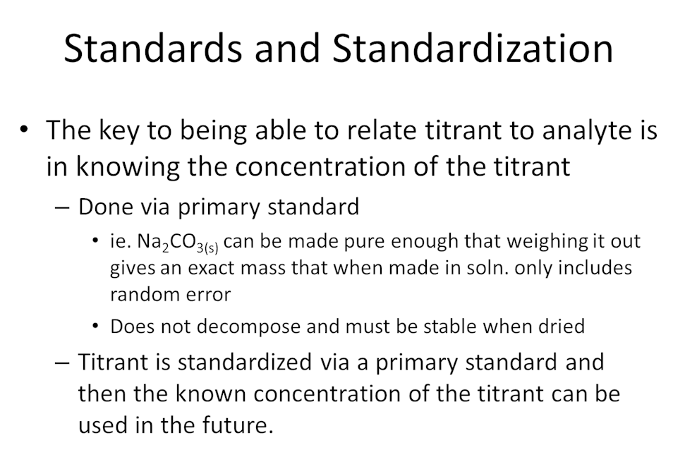 Standards and Standardization. The key to being able to relate titrant to analyte is in knowing the concentration of the titrant. Done via primary standard. i.e. Na2CO3(s) can be made pure enough that weighing it out gives an exact mass that when made in solution only gives random error. Does not decompose and must be stable when dried. Titrant is standardized via a primary standard and then the known concentration of the titrant can be used in the future.