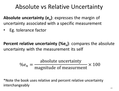 Absolute vs Relative Uncertainty:  Absolute uncertainty (e_n): expresses the margin of uncertainty associated with a specific measurement. Eg. tolerance factor.  Percent relative uncertainty (%e_n): compares the absolute uncertainty with the measurement itself. %e_n=(absolute uncertainty / magnitude of measurment) ×100.  *Note the book uses relative and percent relative uncertainty interchangeably.