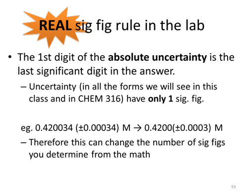 REAL sig fig rule in the lab. The 1st digit of the absolute uncertainty is the last significant digit in the answer. Uncertainty (in all the forms we will see in this class and in CHEM 316) have only 1 sig. fig. For example, 0.420034 (±0.00034) M → 0.4200(±0.0003) M. Therefore this can change the number of sig figs you determine from the math.