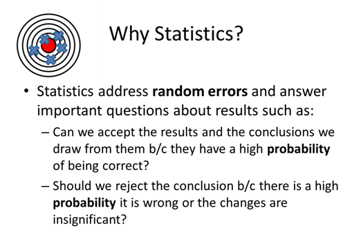Why Statistics?  Statistics address random errors and answer important questions about results such as:  Can we accept the results and the conclusions we draw from them because they have a high probability of being correct?  Should we reject the conclusion because there is a high probability it is wrong or the changes are insignificant?