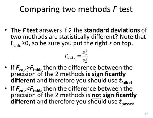Comparing two methods F test. The F test answers if the standard deviations of two methods are statistically different? Note that F calc ≥ 0, so be sure you put the right s on top. F calc = s^2_1 / s^2_2. If F calc is greater than F table then the difference between the precision of the 2 methods is significantly different and therefore you should use t failed. If F calc is less than F table then the difference between the precision of the 2 methods is not significantly different and therefore you should use t passed.