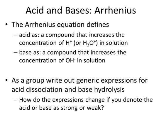 Acid and Bases: Arrhenius. The Arrhenius equation defines acid as a compound that increases the concentration of H+ (or H3O+) in solution, and base as a compound that increases the  concentration of OH- in solution. As a group write out generic expressions for acid dissociation and base hydrolysis.  How do the expressions change if you denote the acid or base as strong or weak?