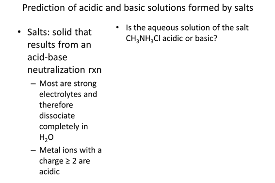 Prediction of acidic and basic solutions formed by salts. Salts: solid that results from an acid-base neutralization reaction. Most are strong electrolytes and therefore dissociate completely in  H2O. Metal ions with a charge ≥ 2 are acidic. Is the aqueous solution of the salt CH3NH3Cl acidic or basic?