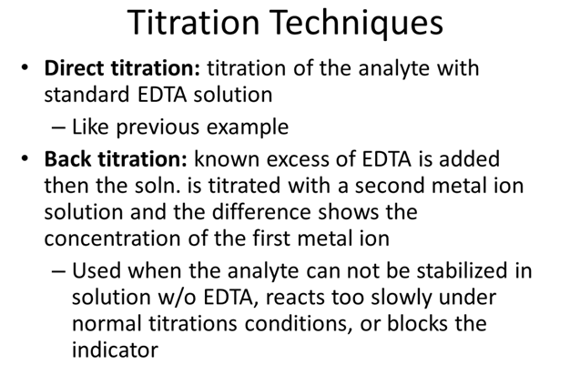 Titration Techniques. Direct titration: titration of the analyte with standard EDTA solution. Like previous example. Back titration: known excess of EDTA is added then the solution is titrated with a second metal ion solution and the difference shows the concentration of the first metal ion. Used when the analyte can not be stabilized in solution without EDTA, reacts too slowly under normal titrations conditions, or blocks the indicator.